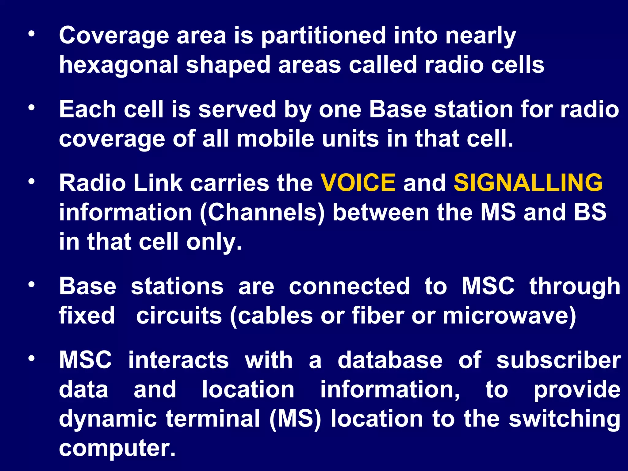 • Coverage area is partitioned into nearly
  hexagonal shaped areas called radio cells
• Each cell is served by one Base station for radio
  coverage of all mobile units in that cell.
• Radio Link carries the VOICE and SIGNALLING
  information (Channels) between the MS and BS
  in that cell only.
• Base stations are connected to MSC through
  fixed circuits (cables or fiber or microwave)
• MSC interacts with a database of subscriber
  data and location information, to provide
  dynamic terminal (MS) location to the switching
  computer.
 