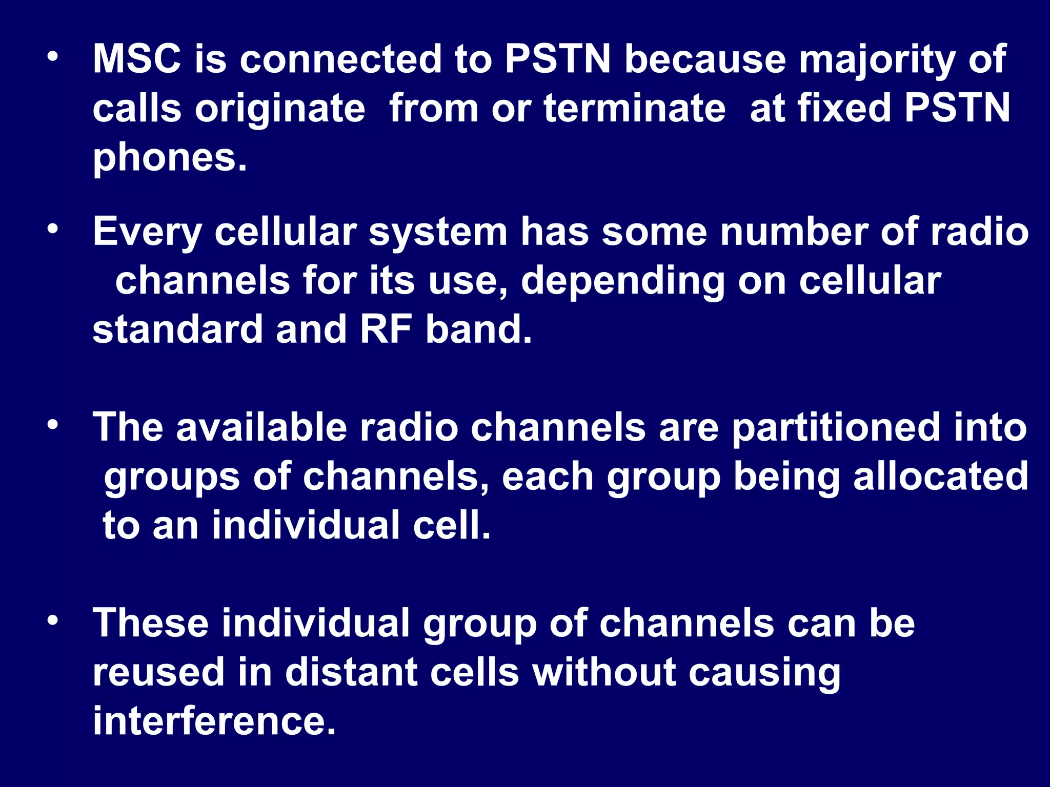 • MSC is connected to PSTN because majority of
  calls originate from or terminate at fixed PSTN
  phones.
• Every cellular system has some number of radio
   channels for its use, depending on cellular
  standard and RF band.

• The available radio channels are partitioned into
  groups of channels, each group being allocated
  to an individual cell.

• These individual group of channels can be
  reused in distant cells without causing
  interference.
 