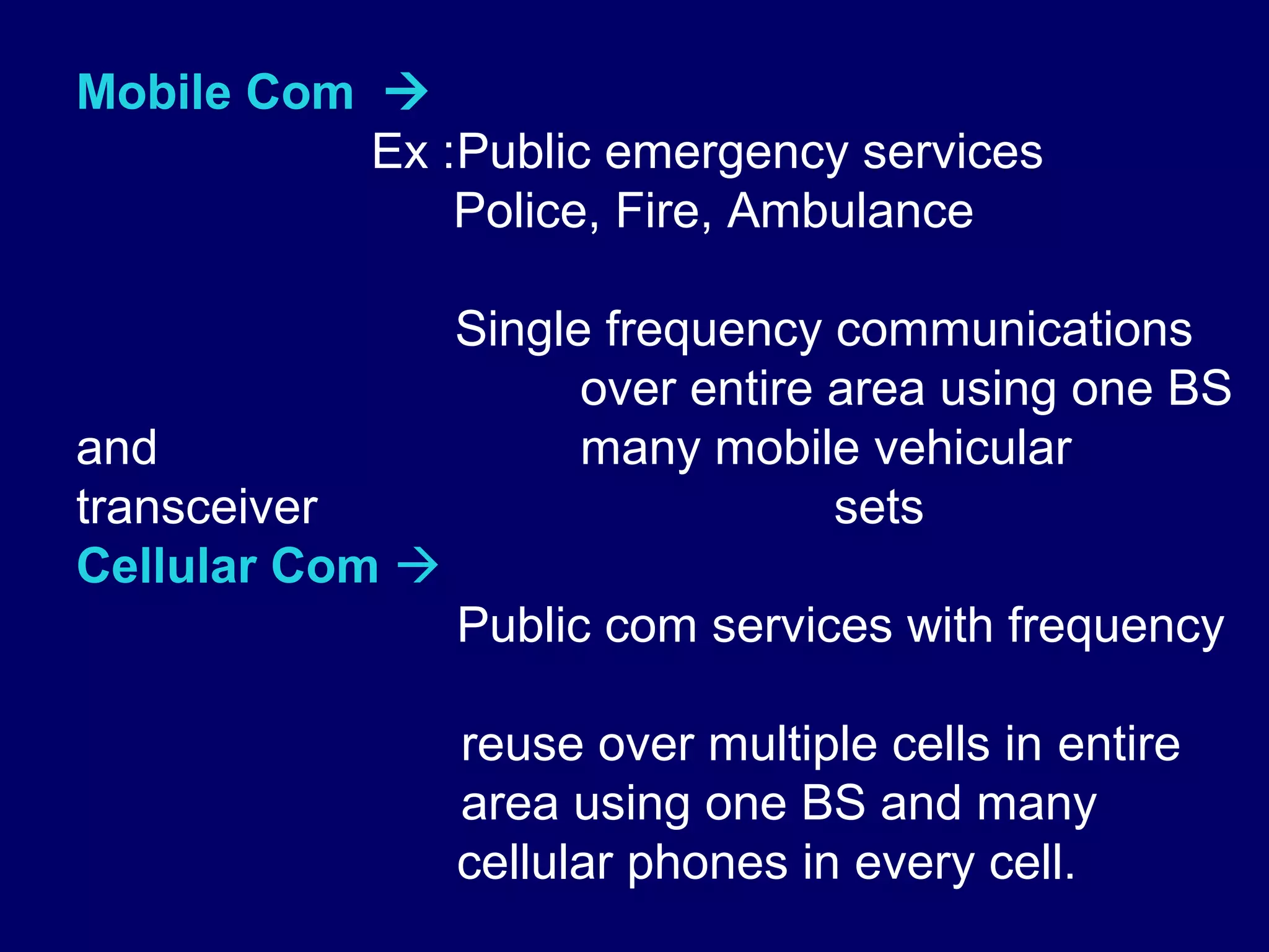 Mobile Com 
           Ex :Public emergency services
               Police, Fire, Ambulance

                 Single frequency communications
                       over entire area using one BS
and                    many mobile vehicular
transceiver                        sets
Cellular Com 
                 Public com services with frequency

                 reuse over multiple cells in entire
                 area using one BS and many
                 cellular phones in every cell.
 