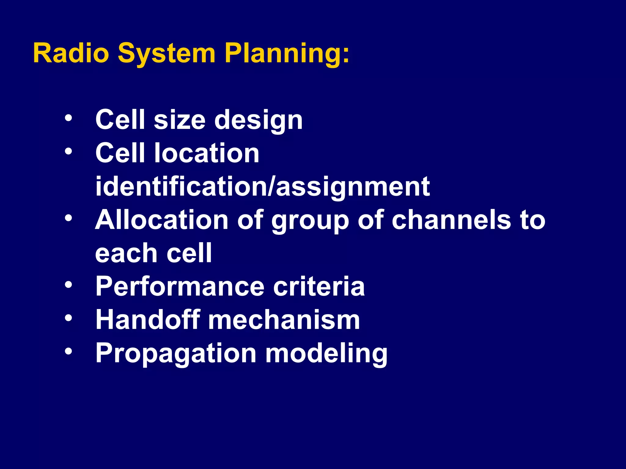 Radio System Planning:

  • Cell size design
  • Cell location
    identification/assignment
  • Allocation of group of channels to
    each cell
  • Performance criteria
  • Handoff mechanism
  • Propagation modeling
 