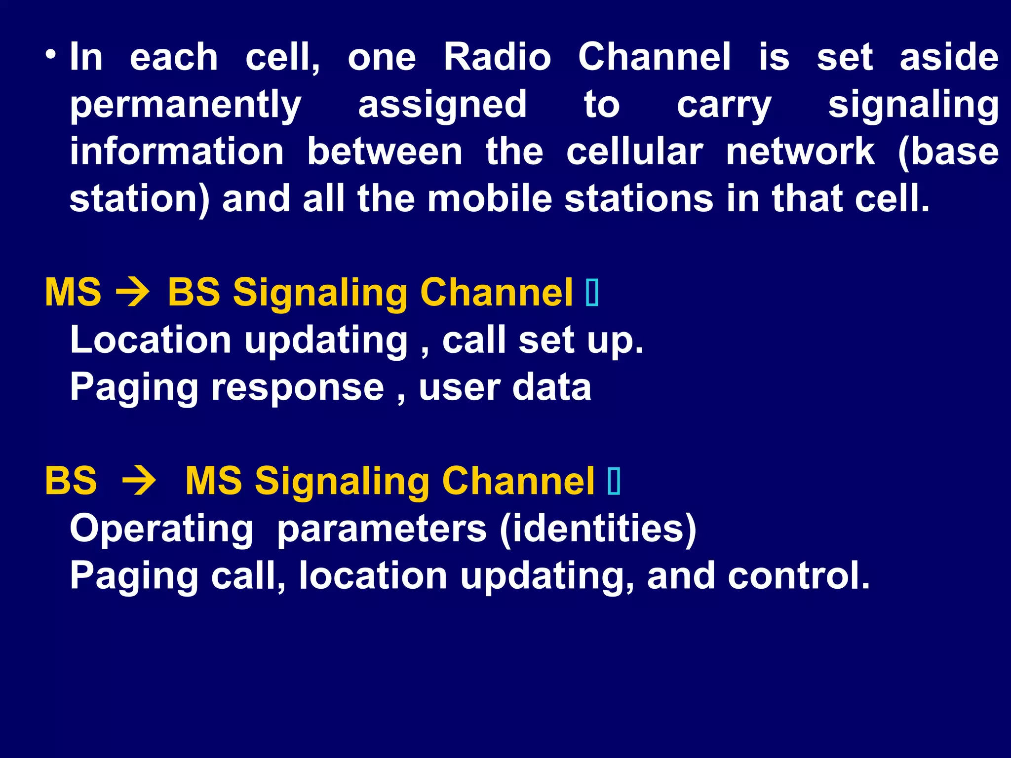 • In each cell, one Radio Channel is set aside
  permanently assigned to carry signaling
  information between the cellular network (base
  station) and all the mobile stations in that cell.

MS  BS Signaling Channel 
 Location updating , call set up.
 Paging response , user data

BS  MS Signaling Channel 
 Operating parameters (identities)
 Paging call, location updating, and control.
 
