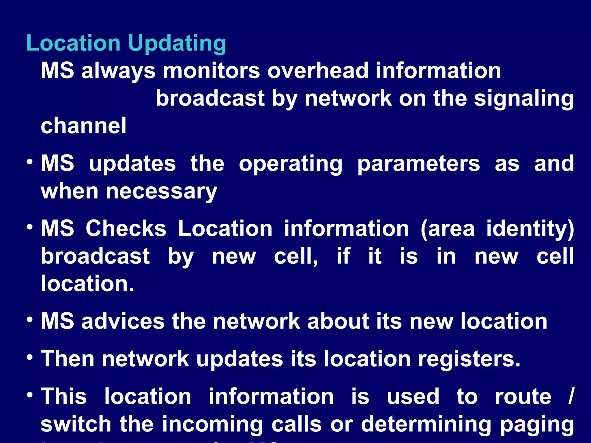 Location Updating
 MS always monitors overhead information
           broadcast by network on the signaling
 channel
• MS updates the operating parameters as and
  when necessary
• MS Checks Location information (area identity)
  broadcast by new cell, if it is in new cell
  location.
• MS advices the network about its new location
• Then network updates its location registers.
• This location information is used to route /
  switch the incoming calls or determining paging
 