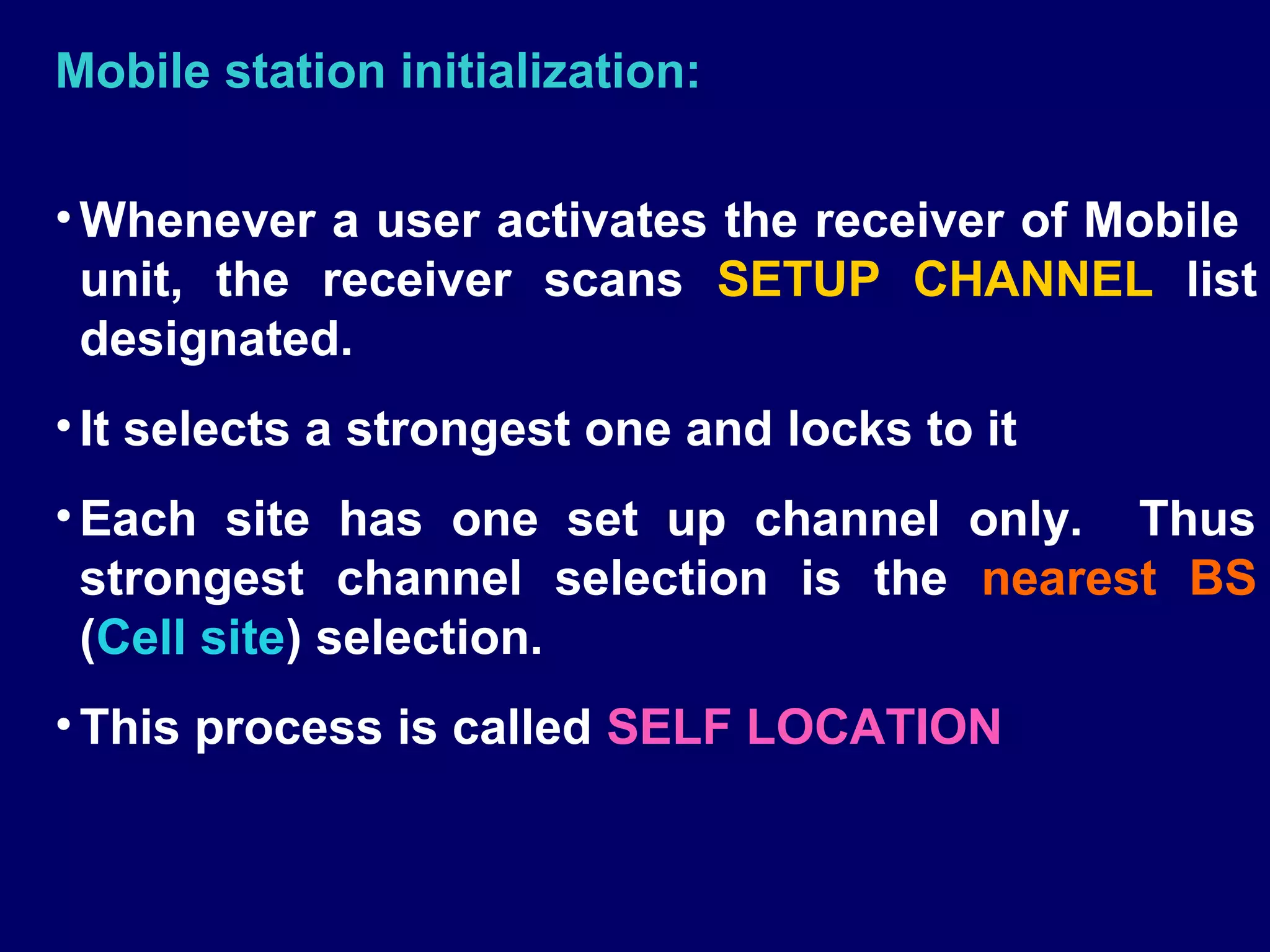 Mobile station initialization:

• Whenever a user activates the receiver of Mobile
  unit, the receiver scans SETUP CHANNEL list
  designated.
• It selects a strongest one and locks to it
• Each site has one set up channel only. Thus
  strongest channel selection is the nearest BS
  (Cell site) selection.
• This process is called SELF LOCATION
 