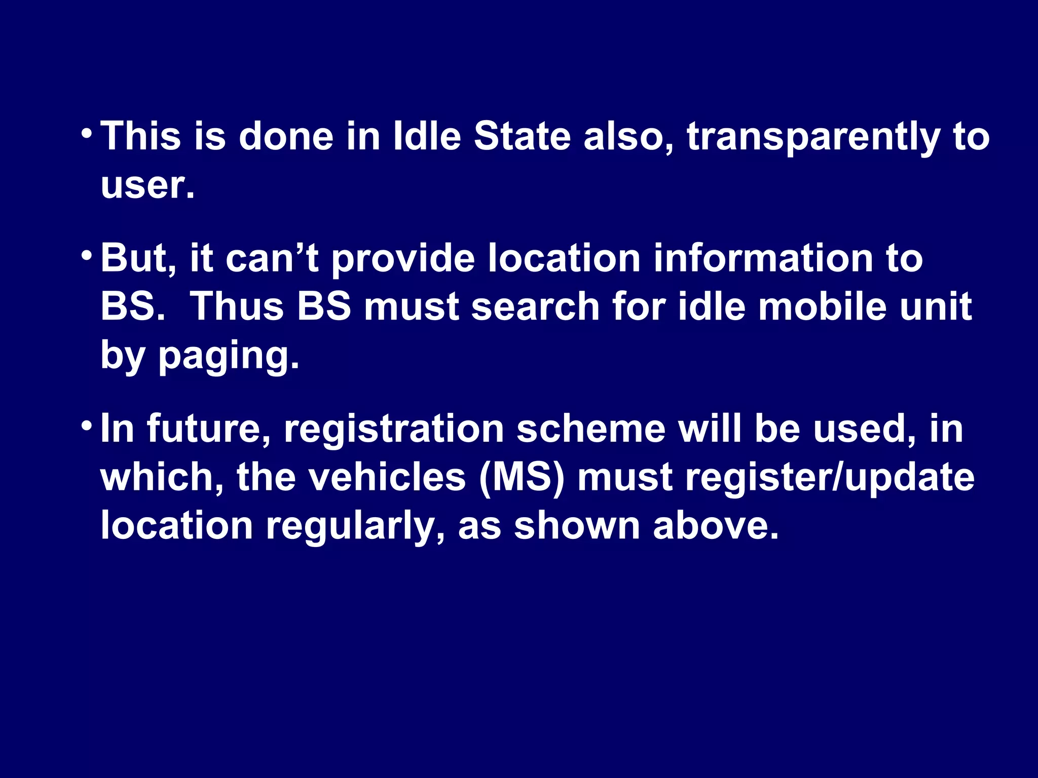• This is done in Idle State also, transparently to
  user.
• But, it can’t provide location information to
  BS. Thus BS must search for idle mobile unit
  by paging.
• In future, registration scheme will be used, in
  which, the vehicles (MS) must register/update
  location regularly, as shown above.
 