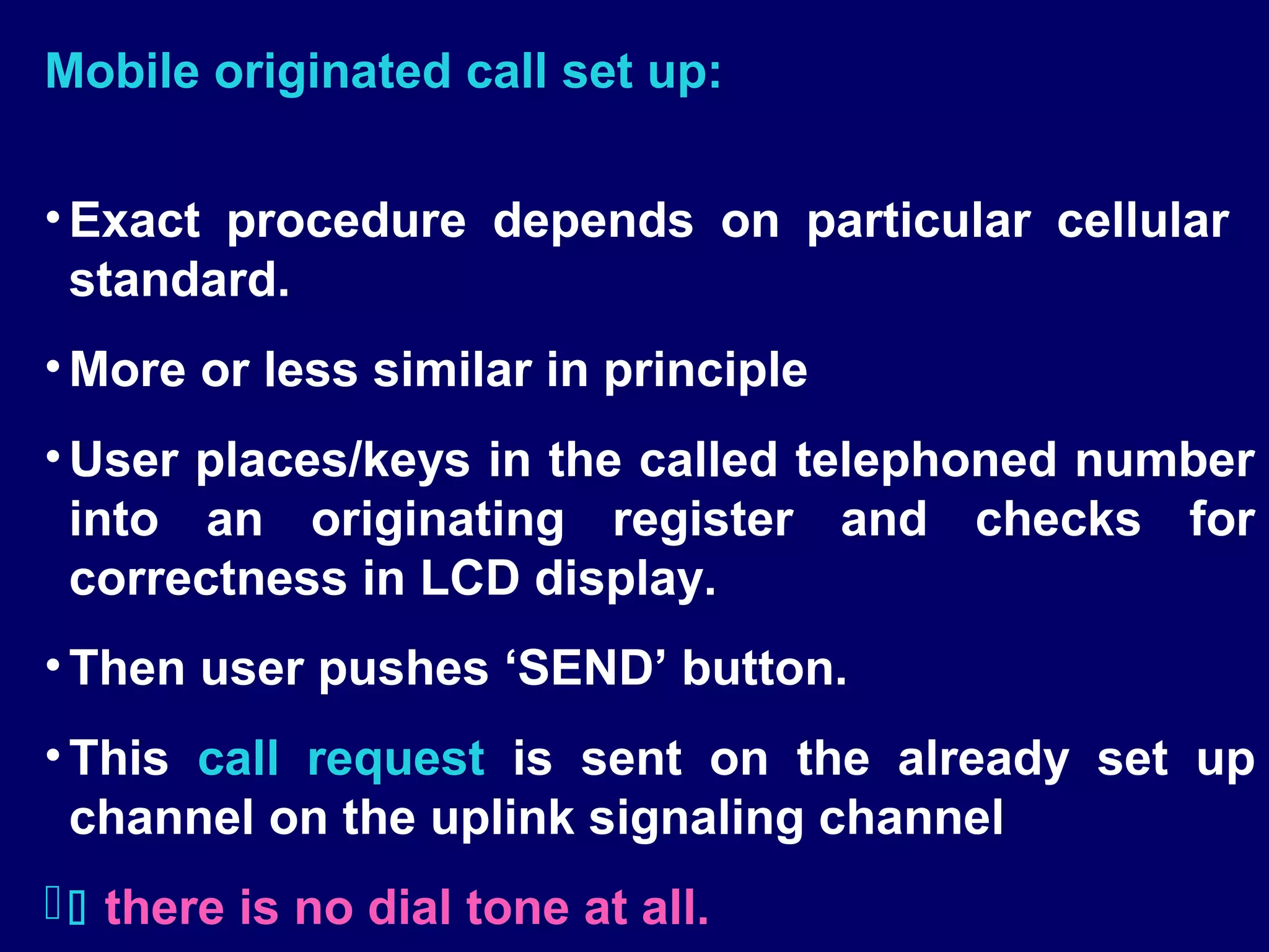 Mobile originated call set up:

• Exact procedure depends on particular cellular
  standard.
• More or less similar in principle
• User places/keys in the called telephoned number
  into an originating register and checks for
  correctness in LCD display.
• Then user pushes ‘SEND’ button.
• This call request is sent on the already set up
  channel on the uplink signaling channel
  there is no dial tone at all.
 