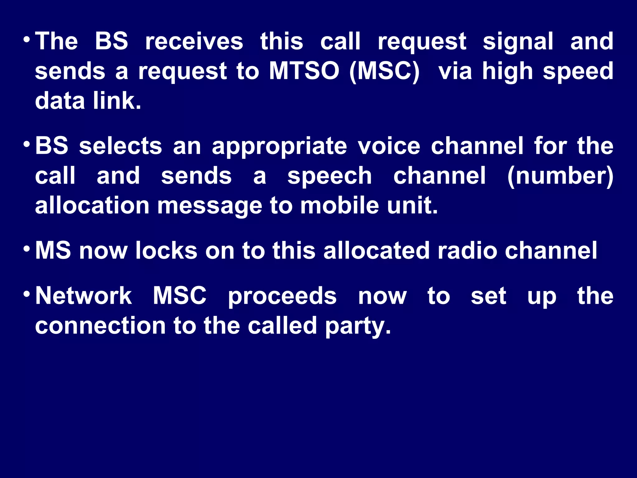 • The BS receives this call request signal and
  sends a request to MTSO (MSC) via high speed
  data link.
• BS selects an appropriate voice channel for the
  call and sends a speech channel (number)
  allocation message to mobile unit.
• MS now locks on to this allocated radio channel
• Network MSC proceeds now to set up the
  connection to the called party.
 