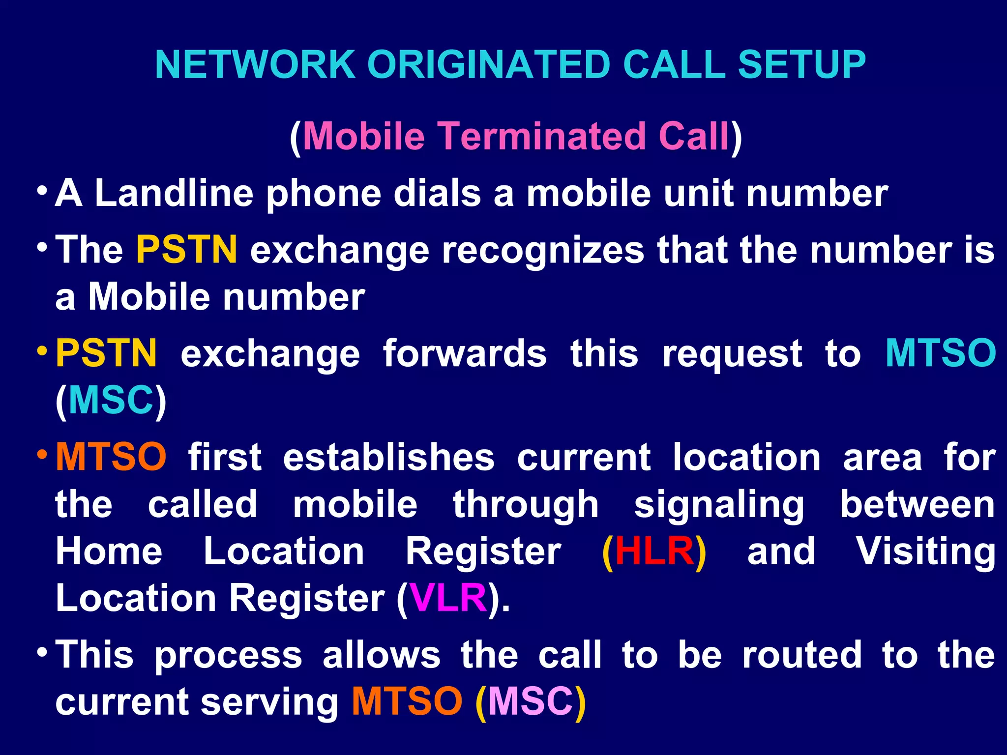 NETWORK ORIGINATED CALL SETUP
               (Mobile Terminated Call)
• A Landline phone dials a mobile unit number
• The PSTN exchange recognizes that the number is
  a Mobile number
• PSTN exchange forwards this request to MTSO
  (MSC)
• MTSO first establishes current location area for
  the called mobile through signaling between
  Home Location Register (HLR) and Visiting
  Location Register (VLR).
• This process allows the call to be routed to the
  current serving MTSO (MSC)
 