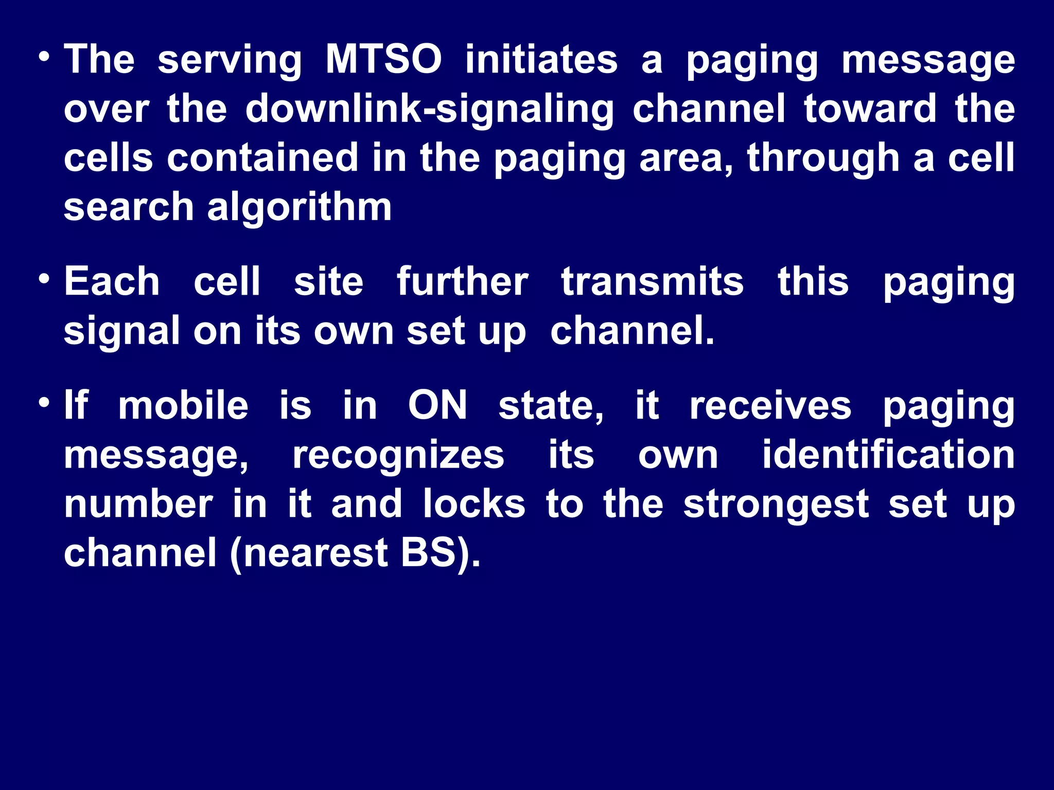• The serving MTSO initiates a paging message
  over the downlink-signaling channel toward the
  cells contained in the paging area, through a cell
  search algorithm
• Each cell site further transmits this paging
  signal on its own set up channel.
• If mobile is in ON state, it receives paging
  message, recognizes its own identification
  number in it and locks to the strongest set up
  channel (nearest BS).
 