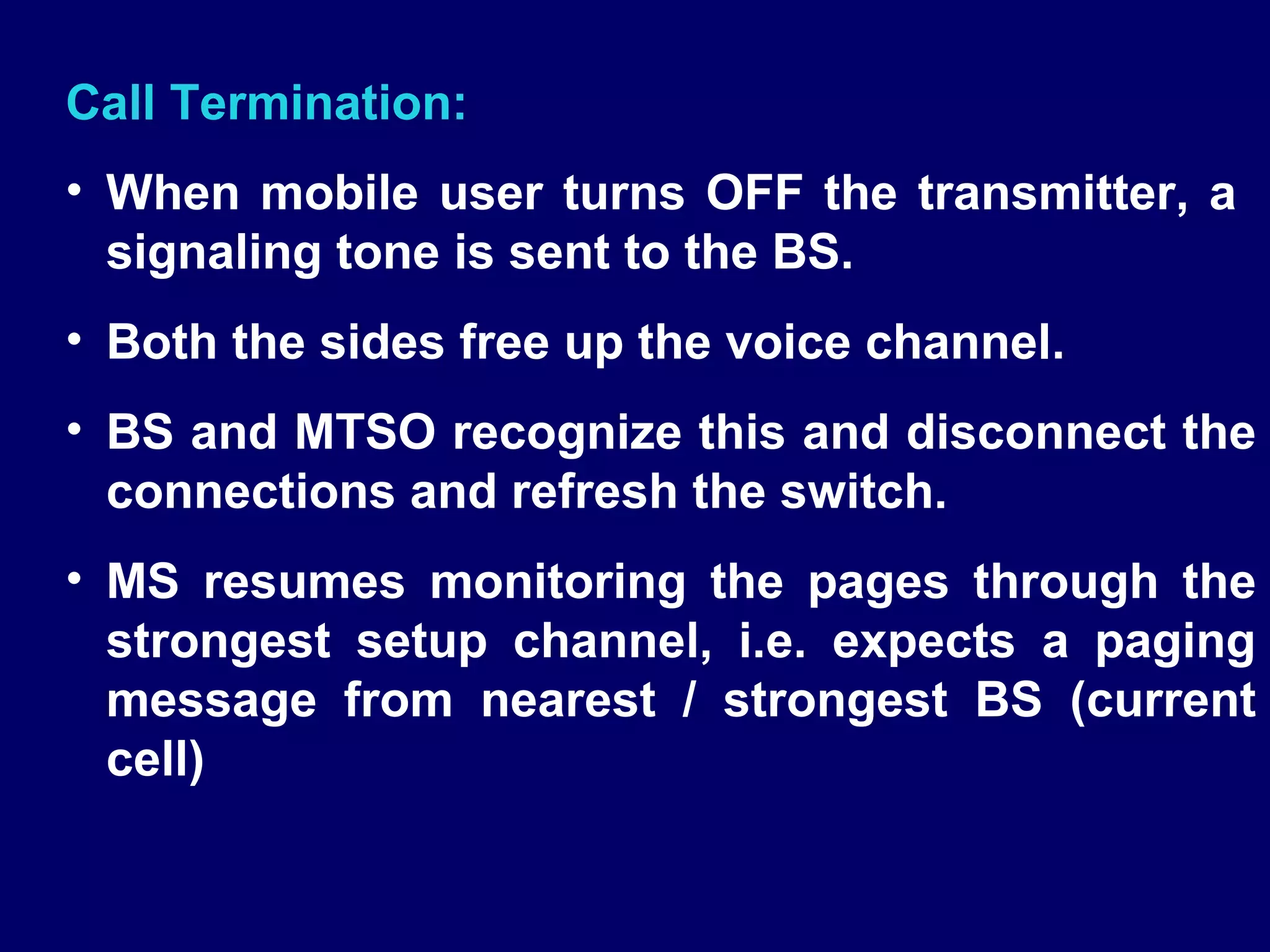 Call Termination:
• When mobile user turns OFF the transmitter, a
  signaling tone is sent to the BS.
• Both the sides free up the voice channel.
• BS and MTSO recognize this and disconnect the
  connections and refresh the switch.
• MS resumes monitoring the pages through the
  strongest setup channel, i.e. expects a paging
  message from nearest / strongest BS (current
  cell)
 