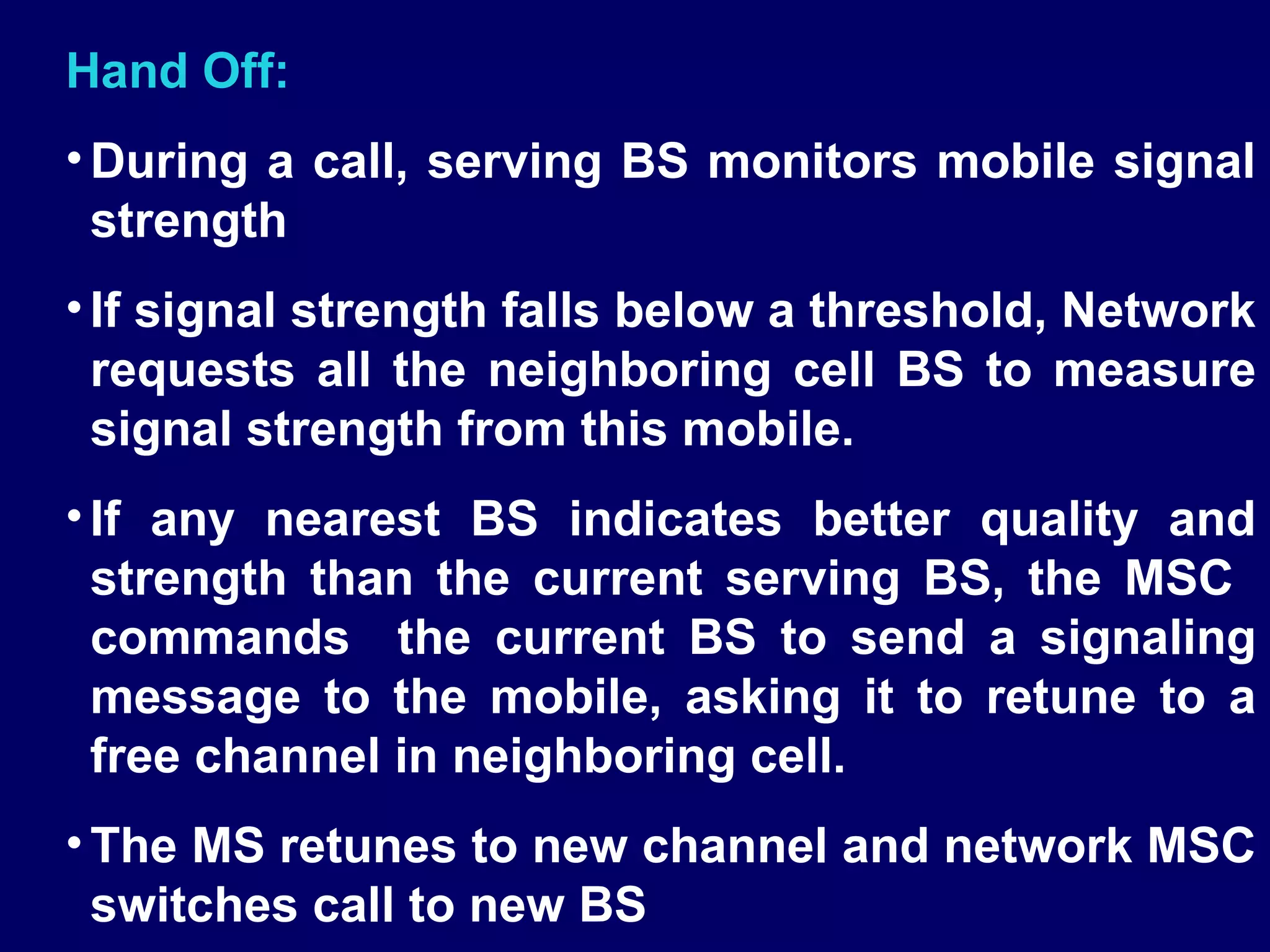 Hand Off:
• During a call, serving BS monitors mobile signal
  strength
• If signal strength falls below a threshold, Network
  requests all the neighboring cell BS to measure
  signal strength from this mobile.
• If any nearest BS indicates better quality and
  strength than the current serving BS, the MSC
  commands the current BS to send a signaling
  message to the mobile, asking it to retune to a
  free channel in neighboring cell.
• The MS retunes to new channel and network MSC
  switches call to new BS
 