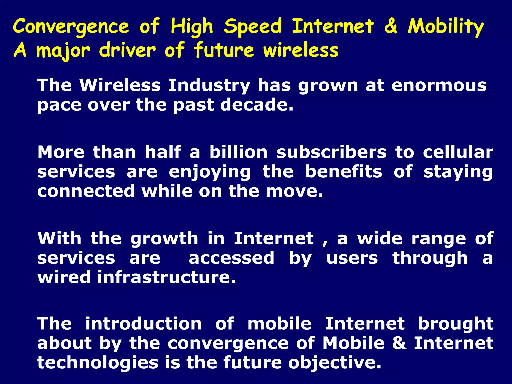 Convergence of High Speed Internet & Mobility
A major driver of future wireless
  The Wireless Industry has grown at enormous
  pace over the past decade.

  More than half a billion subscribers to cellular
  services are enjoying the benefits of staying
  connected while on the move.

  With the growth in Internet , a wide range of
  services are    accessed by users through a
  wired infrastructure.

  The introduction of mobile Internet brought
  about by the convergence of Mobile & Internet
  technologies is the future objective.
 