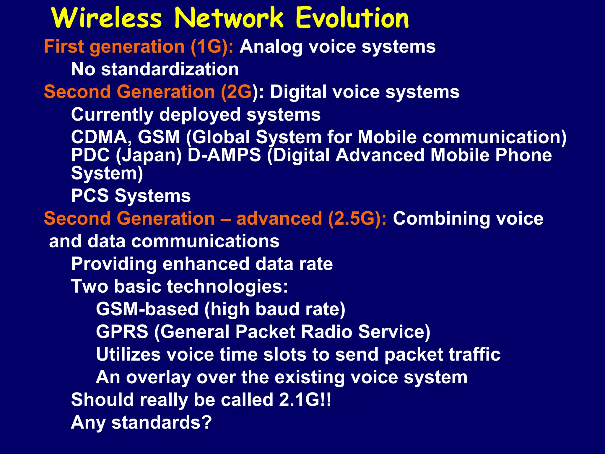 Wireless Network Evolution
First generation (1G): Analog voice systems
   No standardization
Second Generation (2G): Digital voice systems
   Currently deployed systems
   CDMA, GSM (Global System for Mobile communication)
   PDC (Japan) D-AMPS (Digital Advanced Mobile Phone
   System)
   PCS Systems
Second Generation – advanced (2.5G): Combining voice
and data communications
   Providing enhanced data rate
   Two basic technologies:
       GSM-based (high baud rate)
       GPRS (General Packet Radio Service)
       Utilizes voice time slots to send packet traffic
       An overlay over the existing voice system
   Should really be called 2.1G!!
   Any standards?
 