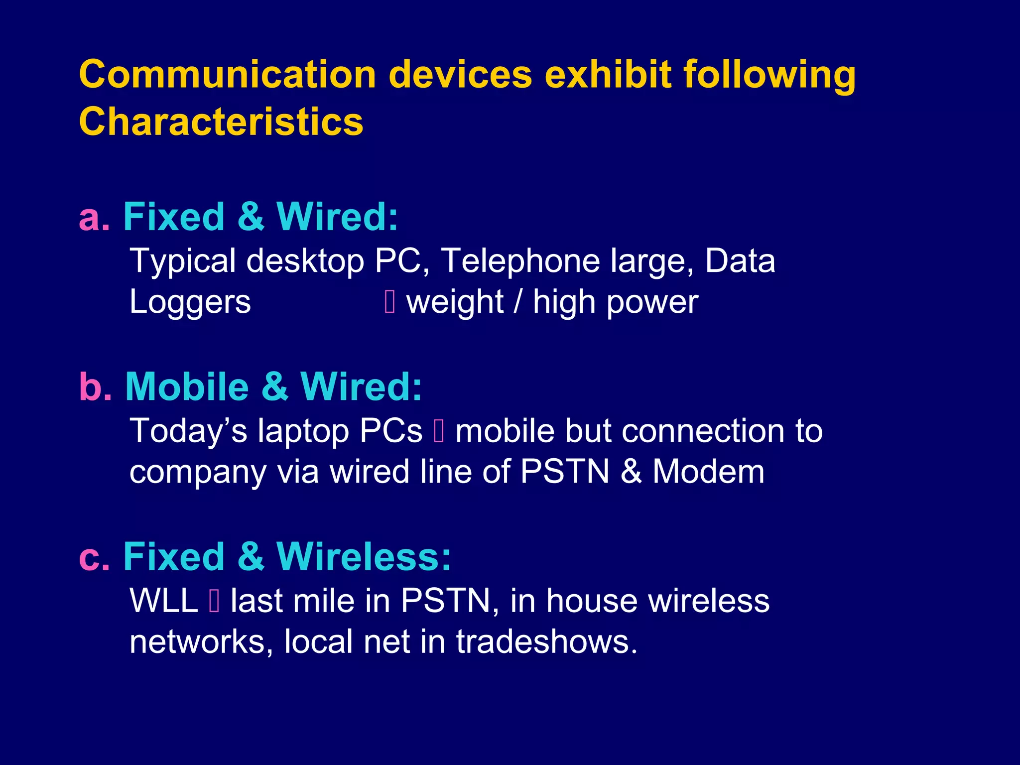 Communication devices exhibit following
Characteristics

a. Fixed & Wired:
  Typical desktop PC, Telephone large, Data
  Loggers          weight / high power

b. Mobile & Wired:
  Today’s laptop PCs  mobile but connection to
  company via wired line of PSTN & Modem

c. Fixed & Wireless:
  WLL  last mile in PSTN, in house wireless
  networks, local net in tradeshows.
 