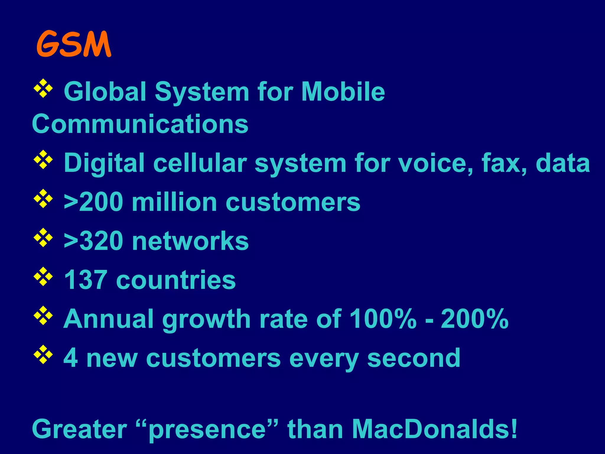 GSM
 Global System for Mobile
Communications
 Digital cellular system for voice, fax, data
 >200 million customers
 >320 networks
 137 countries
 Annual growth rate of 100% - 200%
 4 new customers every second

Greater “presence” than MacDonalds!
 
