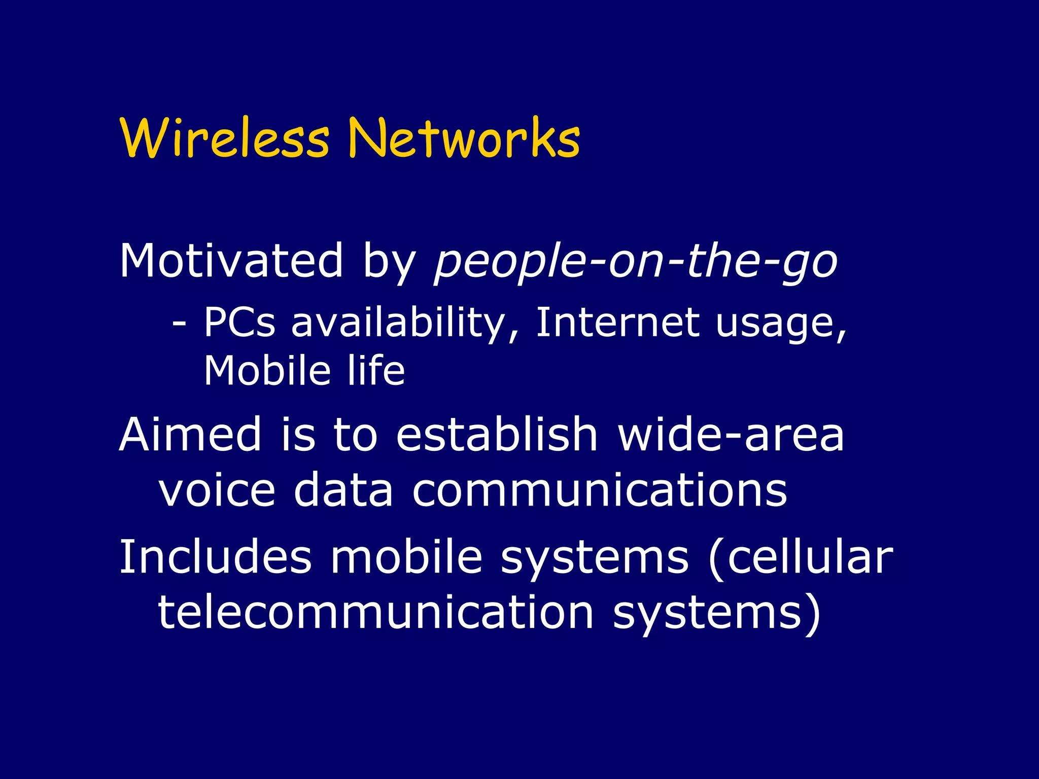 Wireless Networks

Motivated by people-on-the-go
  - PCs availability, Internet usage, 
    Mobile life
Aimed is to establish wide-area 
  voice data communications
Includes mobile systems (cellular 
  telecommunication systems) 
 