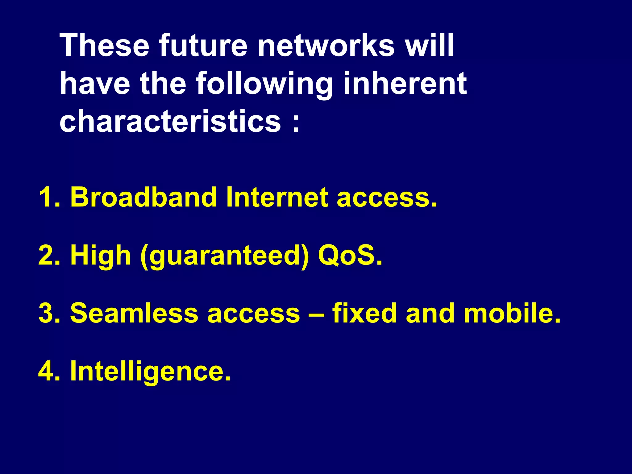 These future networks will
 have the following inherent
 characteristics :

1. Broadband Internet access.

2. High (guaranteed) QoS.

3. Seamless access – fixed and mobile.

4. Intelligence.
 