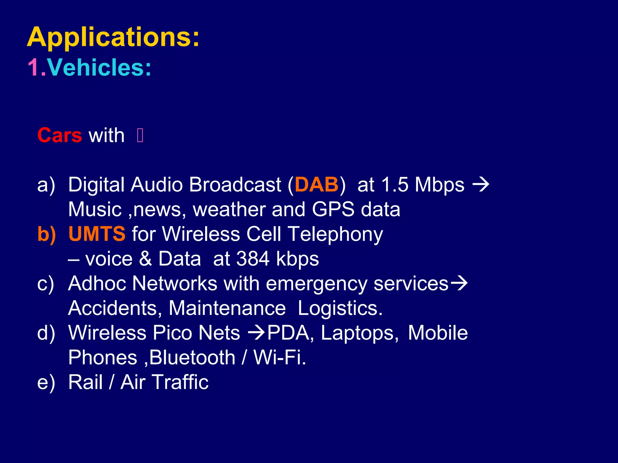 Applications:
1.Vehicles:

Cars with 

a) Digital Audio Broadcast (DAB) at 1.5 Mbps 
   Music ,news, weather and GPS data
b) UMTS for Wireless Cell Telephony
   – voice & Data at 384 kbps
c) Adhoc Networks with emergency services
   Accidents, Maintenance Logistics.
d) Wireless Pico Nets PDA, Laptops, Mobile
   Phones ,Bluetooth / Wi-Fi.
e) Rail / Air Traffic
 