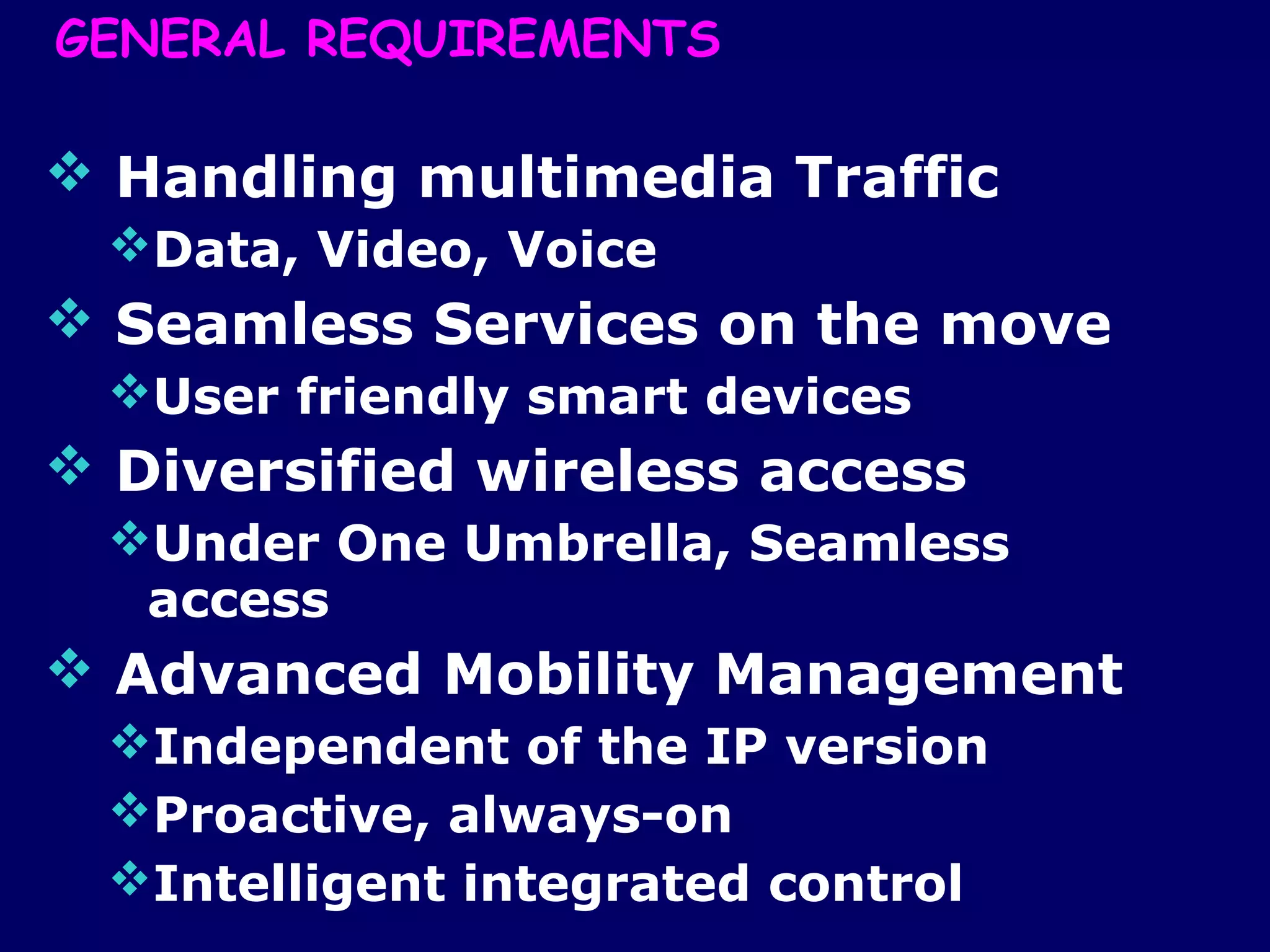 GENERAL REQUIREMENTS

 Handling multimedia Traffic
 Data, Video, Voice
 Seamless Services on the move
 User friendly smart devices
 Diversified wireless access
 Under One Umbrella, Seamless
  access
 Advanced Mobility Management
 Independent of the IP version
 Proactive, always-on
 Intelligent integrated control
 