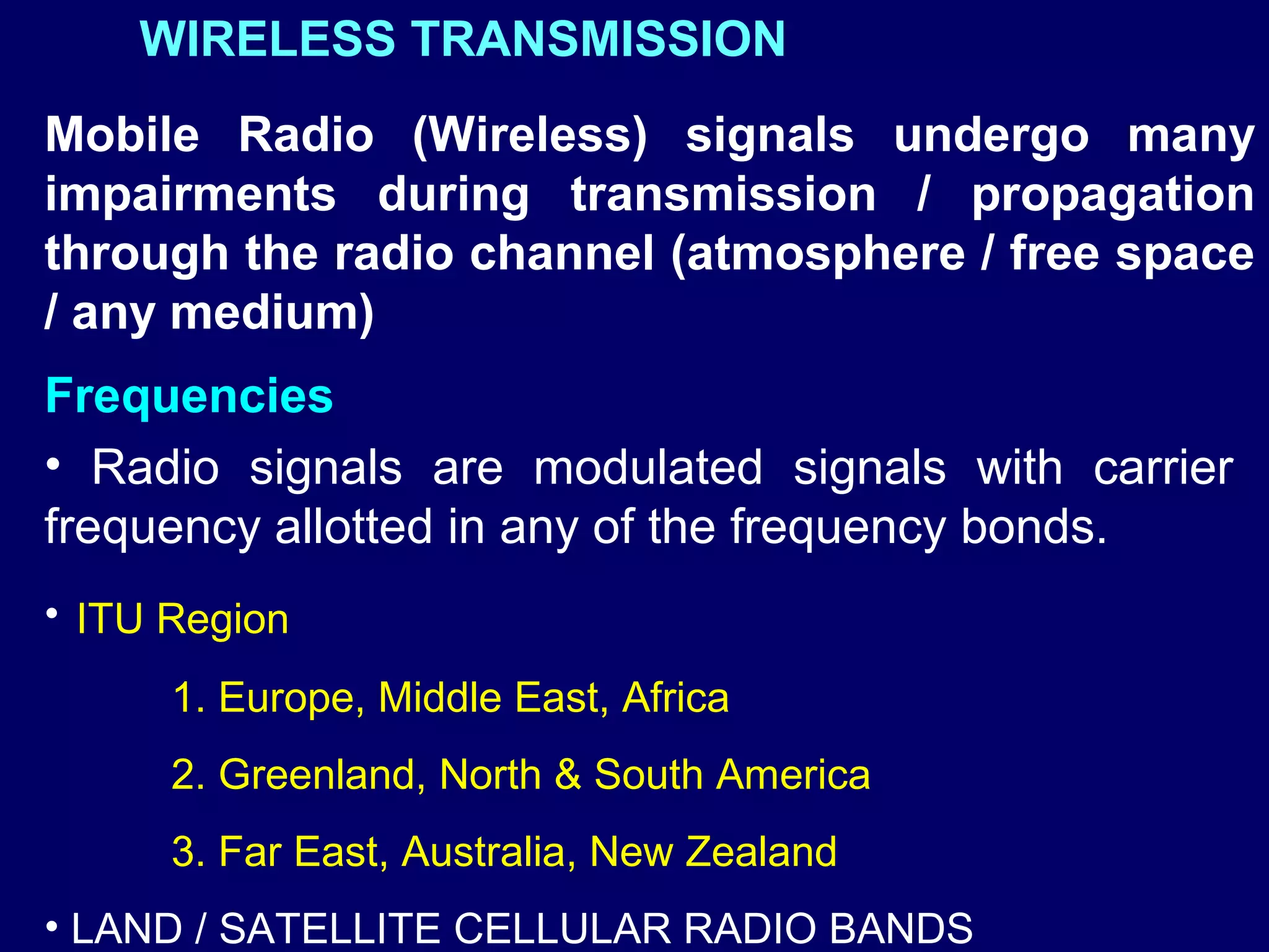 WIRELESS TRANSMISSION
Mobile Radio (Wireless) signals undergo many
impairments during transmission / propagation
through the radio channel (atmosphere / free space
/ any medium)
Frequencies
• Radio signals are modulated signals with carrier
frequency allotted in any of the frequency bonds.
• ITU Region
      1. Europe, Middle East, Africa
      2. Greenland, North & South America
      3. Far East, Australia, New Zealand
• LAND / SATELLITE CELLULAR RADIO BANDS
 