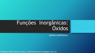 Funções Inorgânicas:
Óxidos
QUÍMICA INORGÂNICA
Professor Walter Alencar (http://profewalteralencar.blogspot.com.br)
 