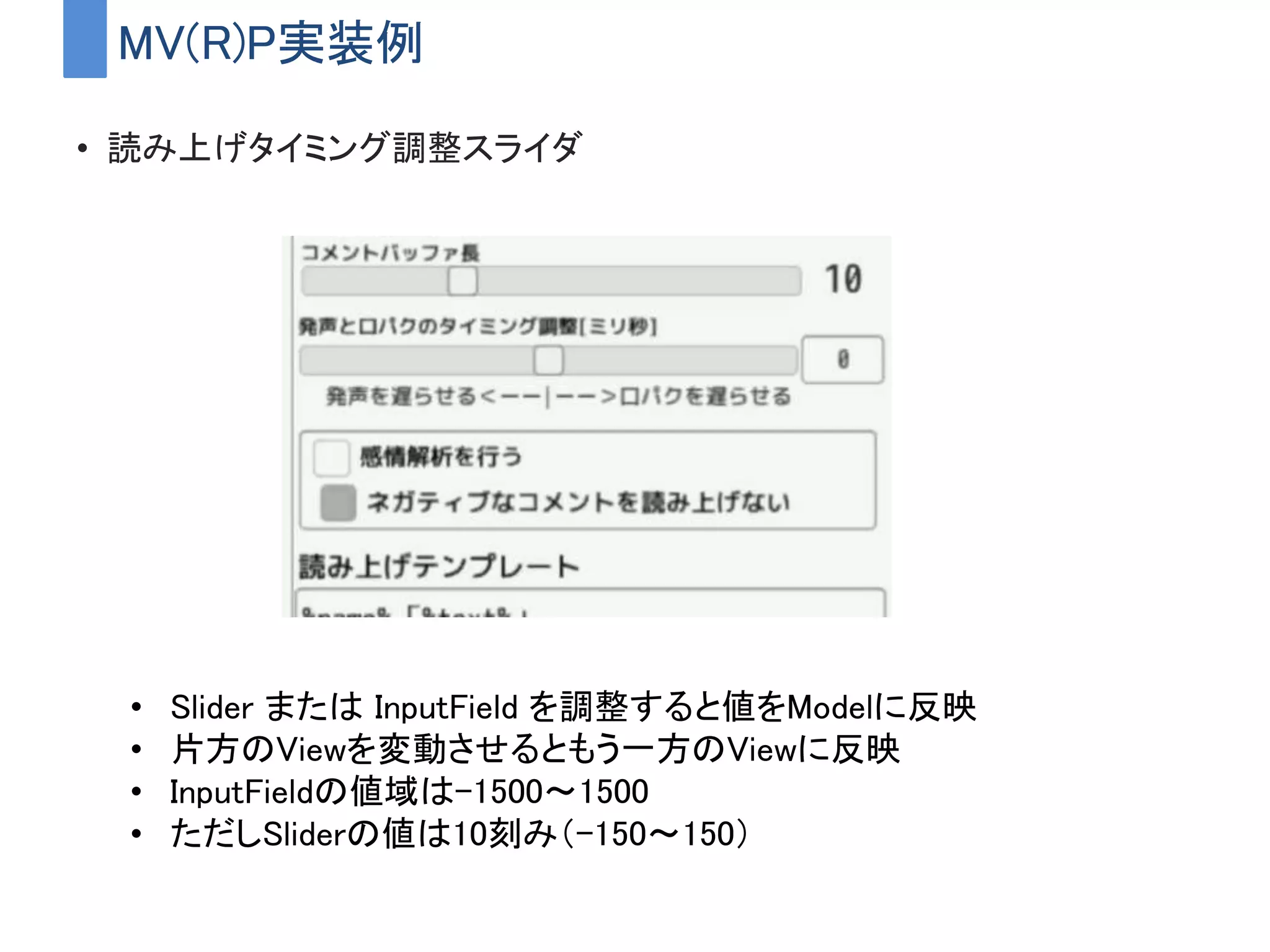 MV(R)P実装例
• 読み上げタイミング調整スライダ
• Slider または InputField を調整すると値をModelに反映
• 片方のViewを変動させるともう一方のViewに反映
• InputFieldの値域は-1500～1500
• ただしSliderの値は10刻み（-150～150）
 