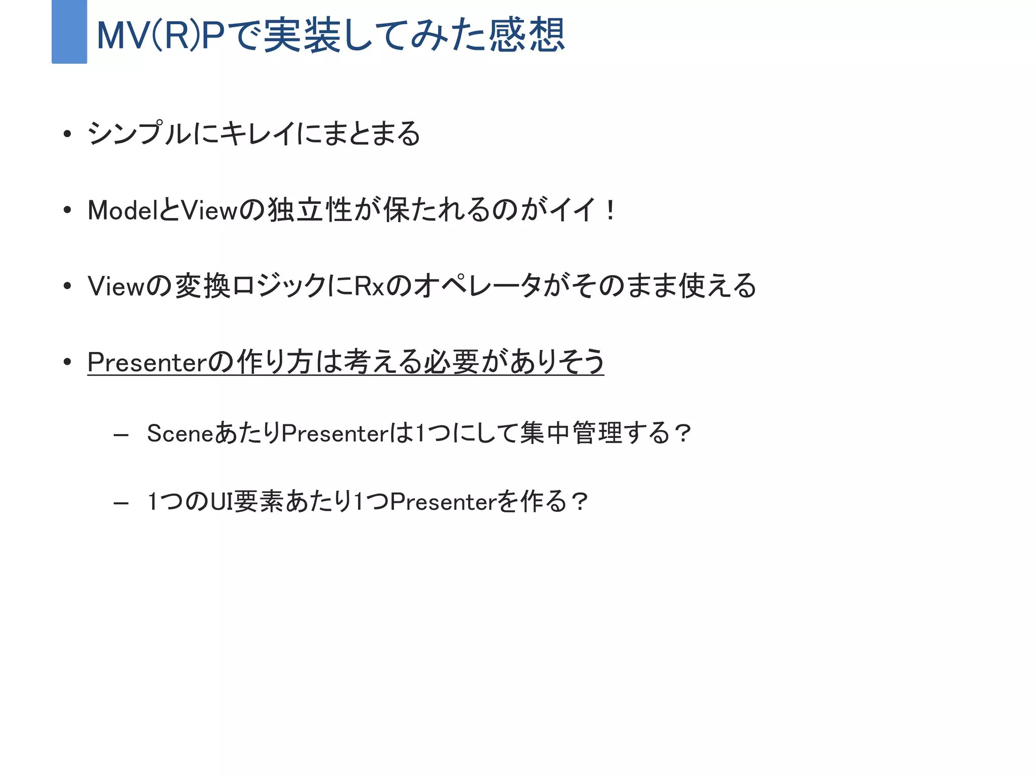 MV(R)Pで実装してみた感想
• シンプルにキレイにまとまる
• ModelとViewの独立性が保たれるのがイイ！
• Viewの変換ロジックにRxのオペレータがそのまま使える
• Presenterの作り方は考える必要がありそう
– SceneあたりPresenterは1つにして集中管理する？
– 1つのUI要素あたり1つPresenterを作る？
 