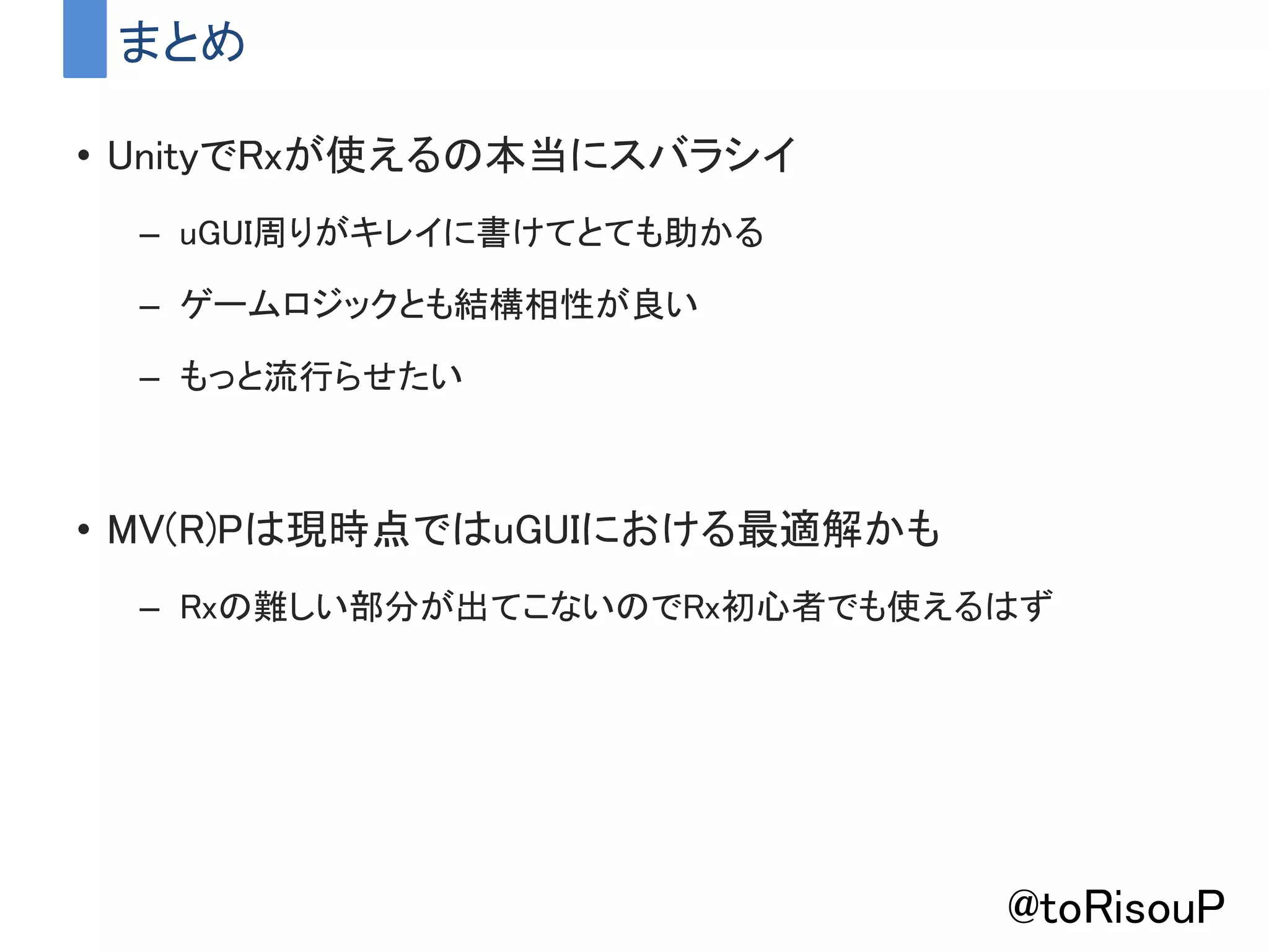 まとめ
• UnityでRxが使えるの本当にスバラシイ
– uGUI周りがキレイに書けてとても助かる
– ゲームロジックとも結構相性が良い
– もっと流行らせたい
• MV(R)Pは現時点ではuGUIにおける最適解かも
– Rxの難しい部分が出てこないのでRx初心者でも使えるはず
@toRisouP
 