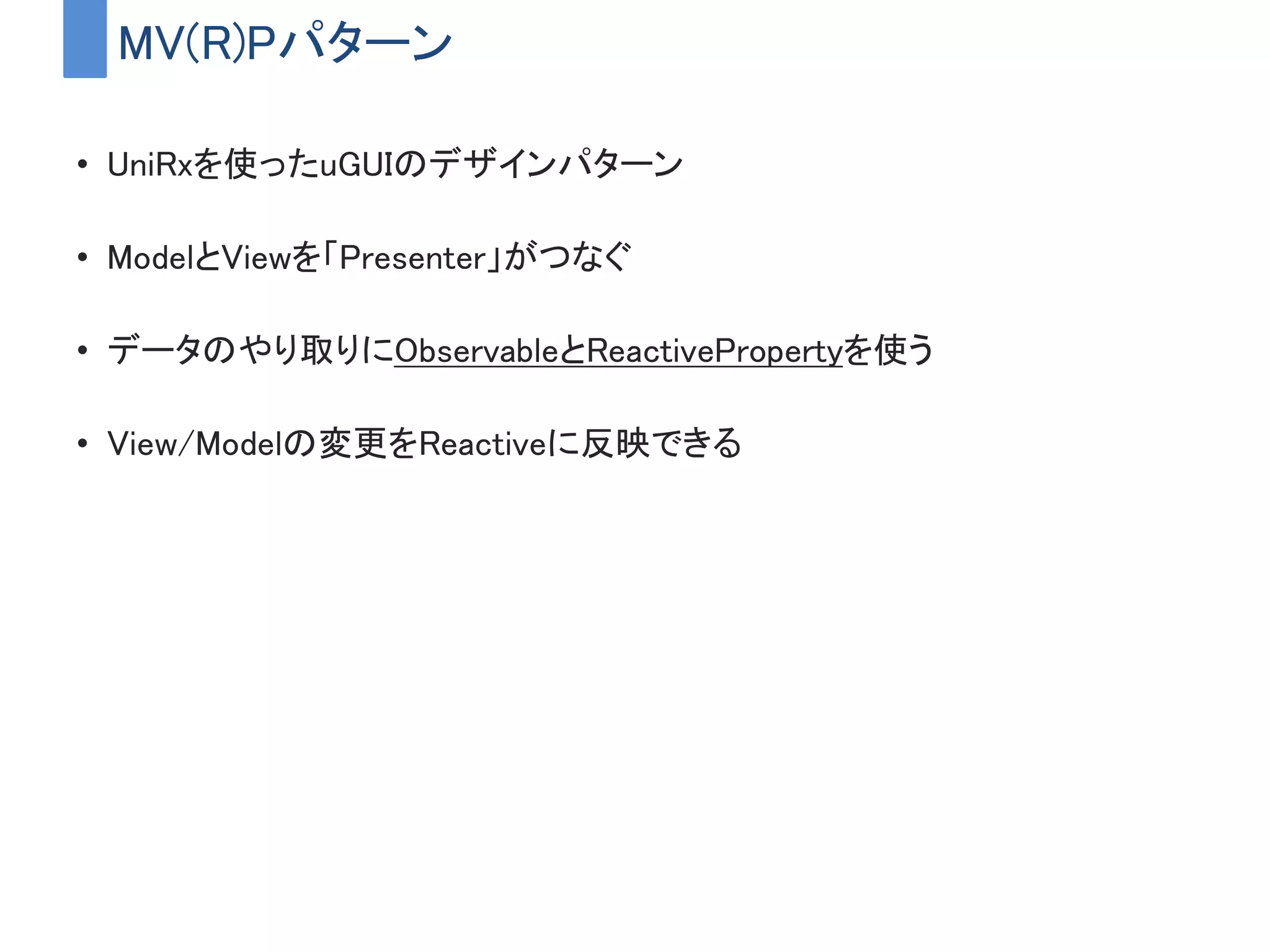 MV(R)Pパターン
• UniRxを使ったuGUIのデザインパターン
• ModelとViewを「Presenter」がつなぐ
• データのやり取りにObservableとReactivePropertyを使う
• View/Modelの変更をReactiveに反映できる
 