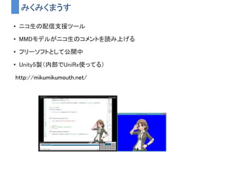 みくみくまうす
• ニコ生の配信支援ツール
• MMDモデルがニコ生のコメントを読み上げる
• フリーソフトとして公開中
• Unity5製（内部でUniRx使ってる）
http://mikumikumouth.net/
 