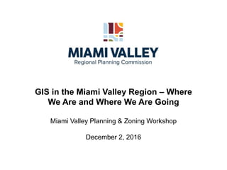 GIS in the Miami Valley Region – Where
We Are and Where We Are Going
Miami Valley Planning & Zoning Workshop
December 2, 2016
 