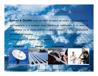 SISTEMI & QUALITÀ
Sistemi & Qualità nasce nel 2000 ed opera nel campo della consulenza e
dell’ingegneria e si propone come obiettivo la costituzione di un punto di
congiunzione tra la ricerca dell’innovazione tecnologica e la sua applicazione
nel mondo dell’impresa.

L’azienda opera in quattro settori specifici:

   Ingegneria              Energia              Formazione    Consulenza
 