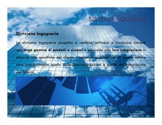 SISTEMI & QUALITÀ
Divisione Ingegneria
La divisione Ingegneria progetta e realizza software e hardware inerenti
una larga gamma di prodotti e sistemi e provvede alla loro integrazione in
accordo alle specifiche del cliente; i campi di applicazione di questo settore
sono principalmente quello delle Telecomunicazioni e quello dell’Integrazione
dei Sistemi.
 