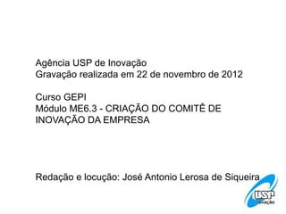 Agência USP de Inovação
Gravação realizada em 22 de novembro de 2012
Curso GEPI
Módulo ME6.3 - CRIAÇÃO DO COMITÊ DE
INOVAÇÃO DA EMPRESA
Redação e locução: José Antonio Lerosa de Siqueira
 