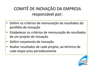 COMITÊ DE INOVAÇÃO DA EMPRESA
responsável por:
• Definir os critérios de mensuração de resultados do
portfólio de inovação
• Estabelecer os critérios de mensuração de resultados
de um projeto de inovação
• Definir orçamento de inovação
• Avaliar resultados de cada projeto, ao término de
cada etapa e/ou periodicamente
 