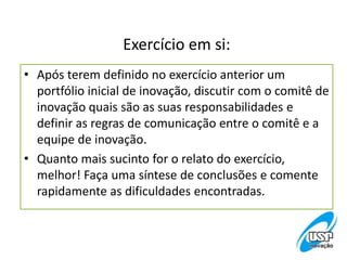 Exercício em si:
• Após terem definido no exercício anterior um
portfólio inicial de inovação, discutir com o comitê de
inovação quais são as suas responsabilidades e
definir as regras de comunicação entre o comitê e a
equipe de inovação.
• Quanto mais sucinto for o relato do exercício,
melhor! Faça uma síntese de conclusões e comente
rapidamente as dificuldades encontradas.
 