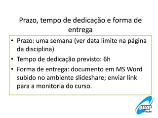 Prazo, tempo de dedicação e forma de
entrega
• Prazo: uma semana (ver data limite na página
da disciplina)
• Tempo de dedicação previsto: 6h
• Forma de entrega: documento em MS Word
subido no ambiente slideshare; enviar link
para a monitoria do curso.
 