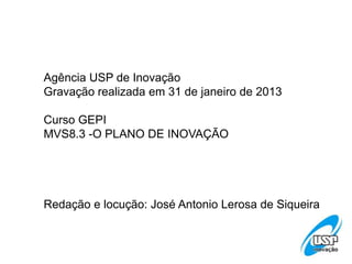 Agência USP de Inovação
Gravação realizada em 31 de janeiro de 2013
Curso GEPI
MVS8.3 -O PLANO DE INOVAÇÃO
Redação e locução: José Antonio Lerosa de Siqueira
 