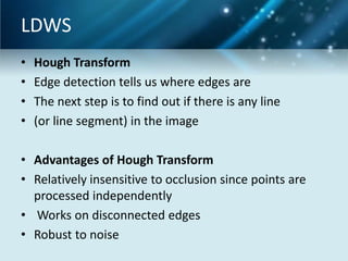 LDWS
•
•
•
•

Hough Transform
Edge detection tells us where edges are
The next step is to find out if there is any line
(or line segment) in the image

• Advantages of Hough Transform
• Relatively insensitive to occlusion since points are
processed independently
• Works on disconnected edges
• Robust to noise

 