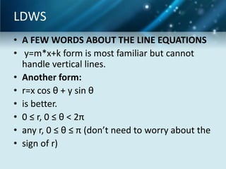 LDWS
• A FEW WORDS ABOUT THE LINE EQUATIONS
• y=m*x+k form is most familiar but cannot
handle vertical lines.
• Another form:
• r=x cos θ + y sin θ
• is better.
• 0 ≤ r, 0 ≤ θ < 2π
• any r, 0 ≤ θ ≤ π (don’t need to worry about the
• sign of r)

 