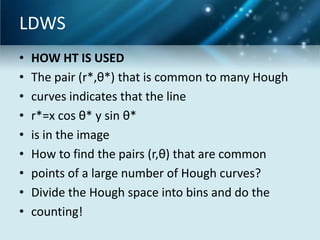 LDWS
•
•
•
•
•
•
•
•
•

HOW HT IS USED
The pair (r*,θ*) that is common to many Hough
curves indicates that the line
r*=x cos θ* y sin θ*
is in the image
How to find the pairs (r,θ) that are common
points of a large number of Hough curves?
Divide the Hough space into bins and do the
counting!

 