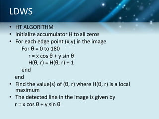 LDWS
• HT ALGORITHM
• Initialize accumulator H to all zeros
• For each edge point (x,y) in the image
For θ = 0 to 180
r = x cos θ + y sin θ
H(θ, r) = H(θ, r) + 1
end
end
• Find the value(s) of (θ, r) where H(θ, r) is a local
maximum
• The detected line in the image is given by
r = x cos θ + y sin θ

 