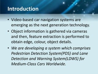 Introduction
• Video-based car navigation systems are
emerging as the next generation technology.
• Object information is gathered via cameras
and then, feature extraction is performed to
obtain edge, colour, object details.
• We are developing a system which comprises
Pedestrian Detection System(PDS) and Lane
Detection and Warning System(LDWS) for
Medium-Class Cars Worldwide.

 