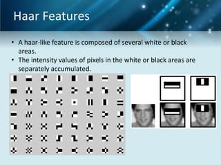 Haar Features
• A haar-like feature is composed of several white or black
areas.
• The intensity values of pixels in the white or black areas are
separately accumulated.

 