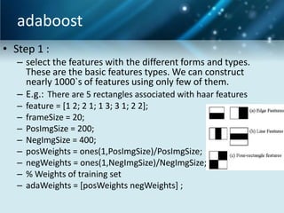 adaboost
• Step 1 :
– select the features with the different forms and types.
These are the basic features types. We can construct
nearly 1000`s of features using only few of them.
– E.g.: There are 5 rectangles associated with haar features
–
–
–
–
–
–
–
–

feature = [1 2; 2 1; 1 3; 3 1; 2 2];
frameSize = 20;
PosImgSize = 200;
NegImgSize = 400;
posWeights = ones(1,PosImgSize)/PosImgSize;
negWeights = ones(1,NegImgSize)/NegImgSize;
% Weights of training set
adaWeights = [posWeights negWeights] ;

 