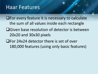 Haar Features
For every feature it is necessary to calculate
the sum of all values inside each rectangle
Given base resolution of detector is between
20x20 and 30x30 pixels
For 24x24 detector there is set of over
180,000 features (using only basic features)

 