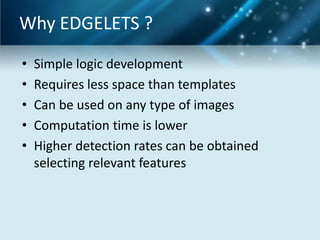 Why EDGELETS ?
•
•
•
•
•

Simple logic development
Requires less space than templates
Can be used on any type of images
Computation time is lower
Higher detection rates can be obtained
selecting relevant features

 