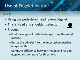 Use of Edgelet feature
Step 4:

• Using the pedestrian head region Edgelet.
• This is Head and shoulder detection.
• Process :– Find the edges of both the image using the sobel
method.
– Resize the edgelet into the detected pedestrian
image width.
– Compute difference between image and resized
edgelet and compare for threshold.

 