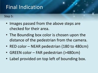Final Indication
Step 5:

• Images passed from the above steps are
checked for their area.
• The Bounding box color is chosen upon the
distance of the pedestrian from the camera.
• RED color – NEAR pedestrian (180 to 480cm)
• GREEN color – FAR pedestrian (>480cm)
• Label provided on top left of bounding box.

 