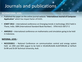 Journals and publications
INTERNATIONAL LEVEL :
• Published the paper on the online journal website “International Journal of Computer
Application” which has impact factor of 0.631.

• ICWET 2012 – international conference on Emerging trends in technology 2012 held in
Thane, India. ISBN (International Standard Book Number) : 978-0-615-58717-2
• AMS2012 – international conference on mathematics and simulation going to be held
in Indonesia.
NATIONAL LEVEL :
• NCCCES2011 -- National Conference on communication control and energy system
held on 29th and 30th august to be held in VELMURUGAN AUDITORIUM at VelTech
Dr.RR and Dr.SR Technical University, Avdi.

 