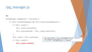 rpg_manager.js
★E
SceneManager.changeScene = function() {
if (this.isSceneChanging() && !this.isCurrentSceneBusy()) {
if (this._scene) {
this._scene.terminate();
this._previousClass = this._scene.constructor;
}
this._scene = this._nextScene;
if (this._scene) {
this._scene.create();
…
// this._sceneには何も入っていない。Sceneも変更中ではないので、if文はスルー
// this._nextSceneにはScene_Baseのオブジェクトが入っている
// ここでようやく、Scene_Baseのcreateメソッドが呼ばれる
 